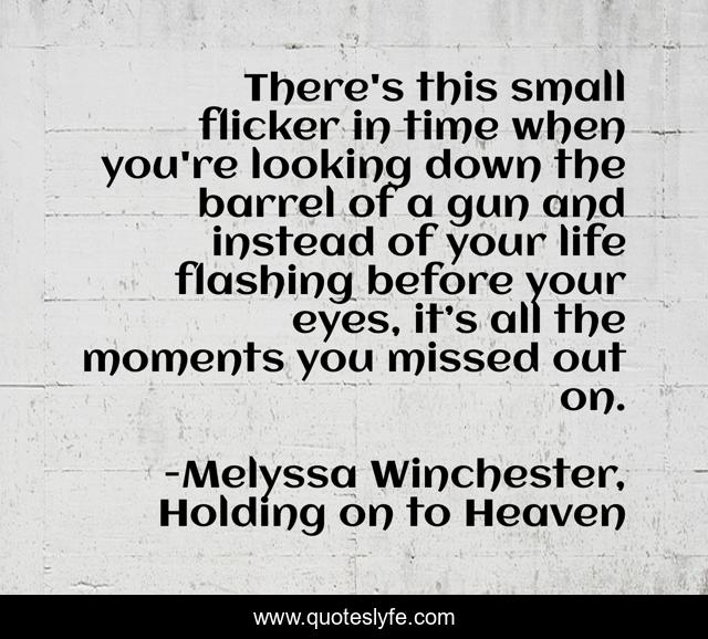 There's this small flicker in time when you're looking down the barrel of a gun and instead of your life flashing before your eyes, it’s all the moments you missed out on.