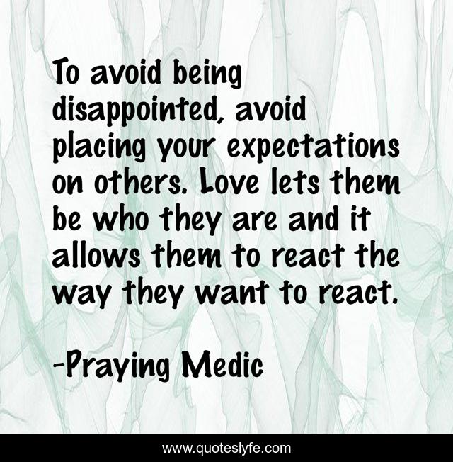 To avoid being disappointed, avoid placing your expectations on others. Love lets them be who they are and it allows them to react the way they want to react.