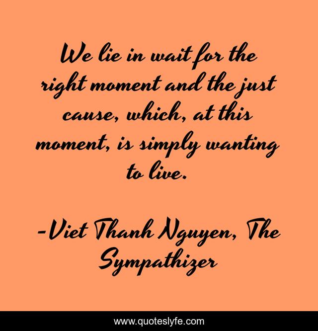 We lie in wait for the right moment and the just cause, which, at this moment, is simply wanting to live.