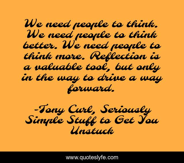 We need people to think. We need people to think better. We need people to think more. Reflection is a valuable tool, but only in the way to drive a way forward.