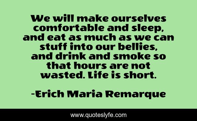 We will make ourselves comfortable and sleep, and eat as much as we can stuff into our bellies, and drink and smoke so that hours are not wasted. Life is short.