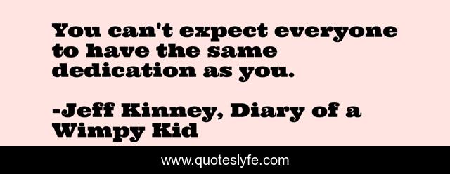 You can't expect everyone to have the same dedication as you.