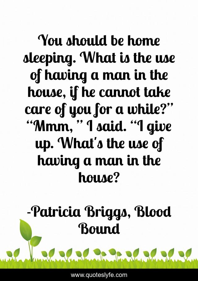 You should be home sleeping. What is the use of having a man in the house, if he cannot take care of you for a while?” “Mmm, ” I said. “I give up. What's the use of having a man in the house?