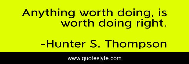 Anything worth doing, is worth doing right.