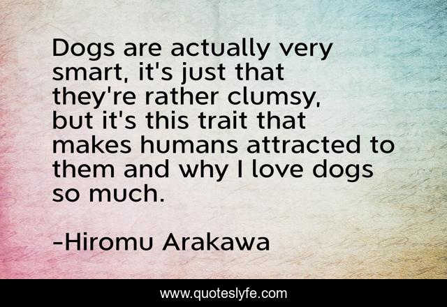 Dogs are actually very smart, it's just that they're rather clumsy, but it's this trait that makes humans attracted to them and why I love dogs so much.