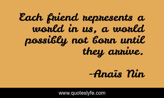 Each friend represents a world in us, a world possibly not born until they arrive.