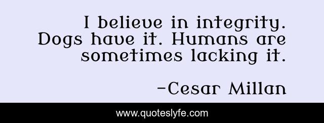 I believe in integrity. Dogs have it. Humans are sometimes lacking it.