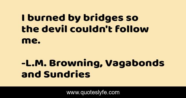 I burned by bridges so the devil couldn't follow me.