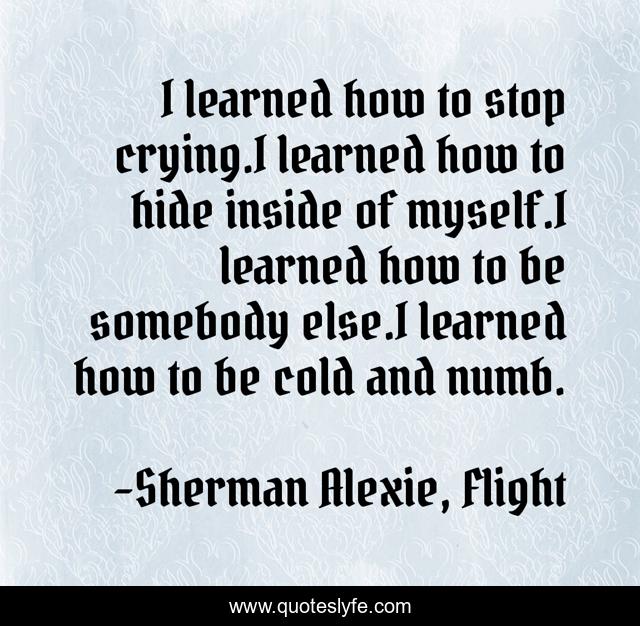 I learned how to stop crying.I learned how to hide inside of myself.I learned how to be somebody else.I learned how to be cold and numb.