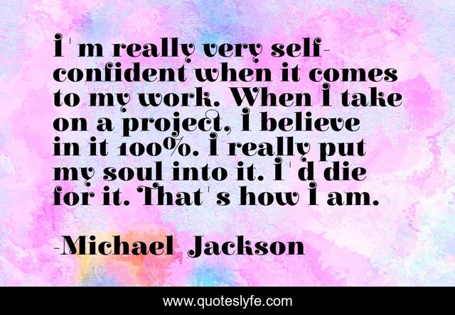 I'm really very self-confident when it comes to my work. When I take on a project, I believe in it 100%. I really put my soul into it. I'd die for it. That's how I am.
