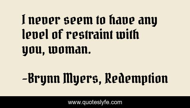 I never seem to have any level of restraint with you, woman.