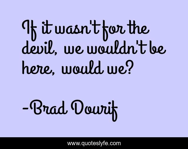 If it wasn't for the devil, we wouldn't be here, would we?