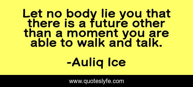 Let no body lie you that there is a future other than a moment you are able to walk and talk.