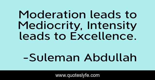 Moderation leads to Mediocrity, Intensity leads to Excellence.