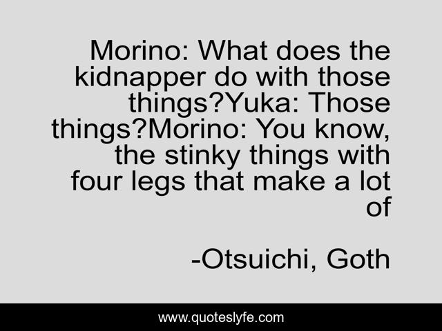 Morino: What does the kidnapper do with those things?Yuka: Those things?Morino: You know, the stinky things with four legs that make a lot of