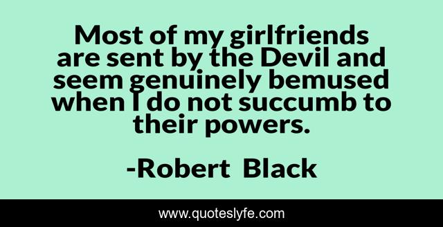 Most of my girlfriends are sent by the Devil and seem genuinely bemused when I do not succumb to their powers.