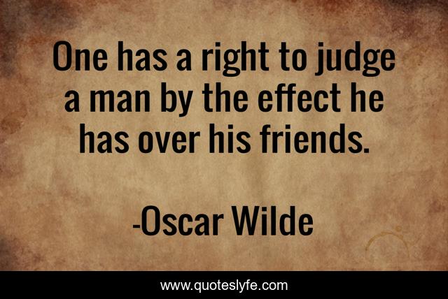 One has a right to judge a man by the effect he has over his friends.