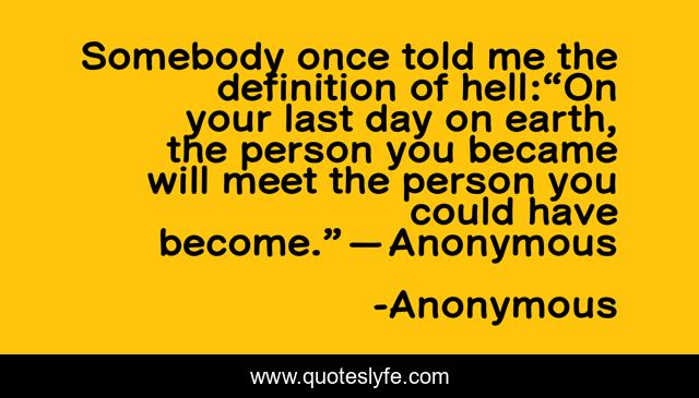 Somebody once told me the definition of hell:“On your last day on earth, the person you became will meet the person you could have become.” — Anonymous