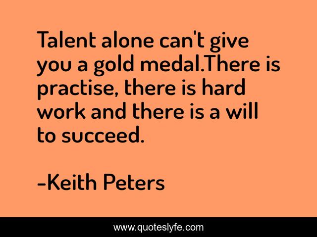 Talent alone can't give you a gold medal.There is practise, there is hard work and there is a will to succeed.