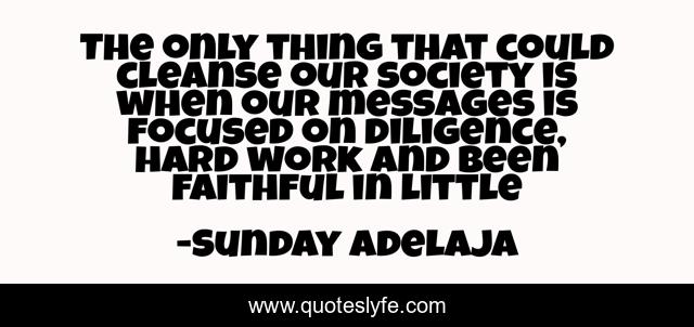 The only thing that could cleanse our society is when our messages is focused on diligence, hard work and been faithful in little