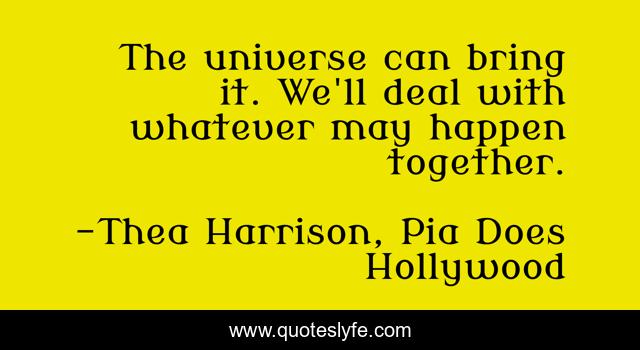 The universe can bring it. We'll deal with whatever may happen together.