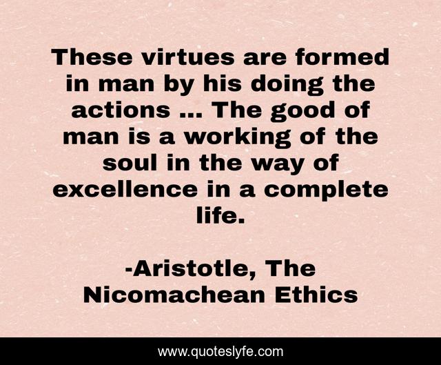 These virtues are formed in man by his doing the actions ... The good of man is a working of the soul in the way of excellence in a complete life.
