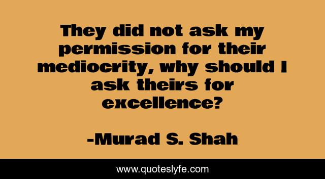 They did not ask my permission for their mediocrity, why should I ask theirs for excellence?