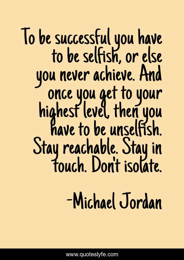 To be successful you have to be selfish, or else you never achieve. And once you get to your highest level, then you have to be unselfish. Stay reachable. Stay in touch. Don't isolate.