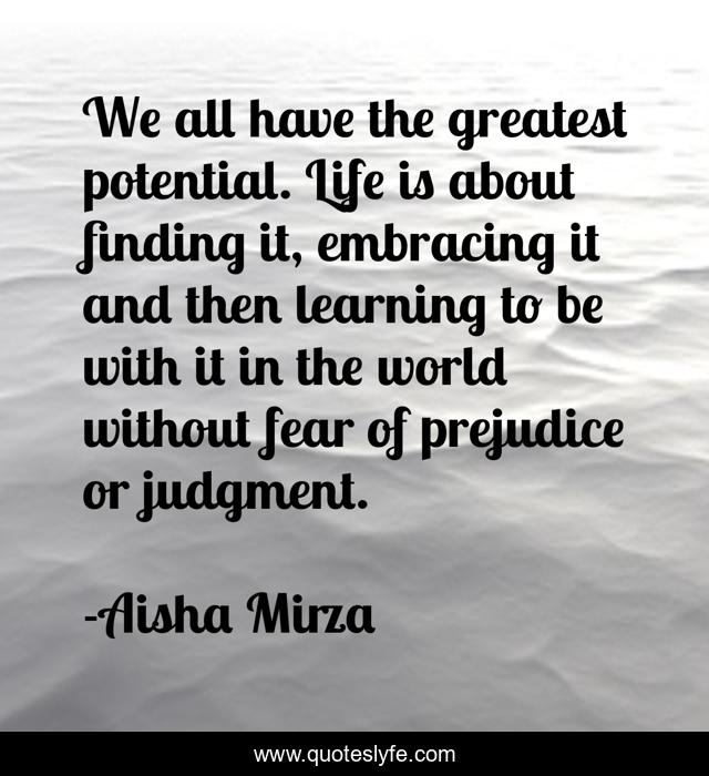 We all have the greatest potential. Life is about finding it, embracing it and then learning to be with it in the world without fear of prejudice or judgment.
