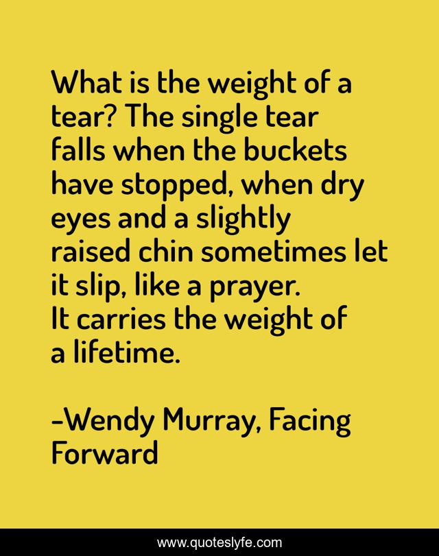 What is the weight of a tear? The single tear falls when the buckets have stopped, when dry eyes and a slightly raised chin sometimes let it slip, like a prayer. It carries the weight of a lifetime.