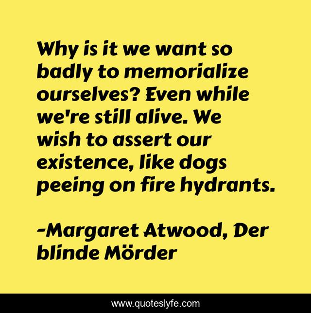 Why is it we want so badly to memorialize ourselves? Even while we're still alive. We wish to assert our existence, like dogs peeing on fire hydrants.