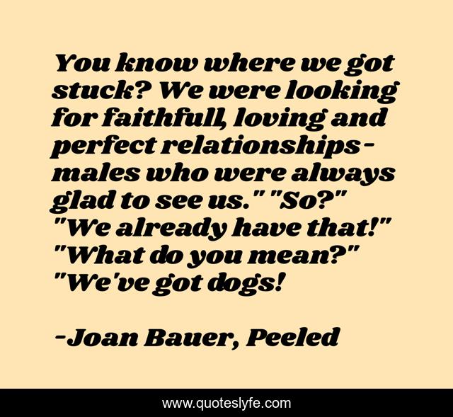 You know where we got stuck? We were looking for faithfull, loving and perfect relationships-males who were always glad to see us.