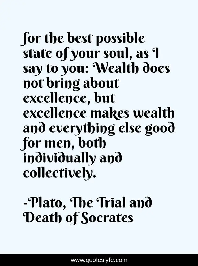 for the best possible state of your soul, as I say to you: Wealth does not bring about excellence, but excellence makes wealth and everything else good for men, both individually and collectively.
