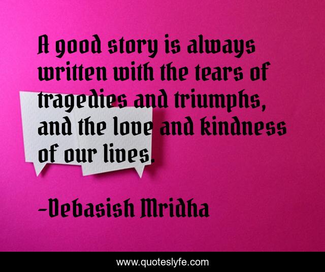 A good story is always written with the tears of tragedies and triumphs, and the love and kindness of our lives.