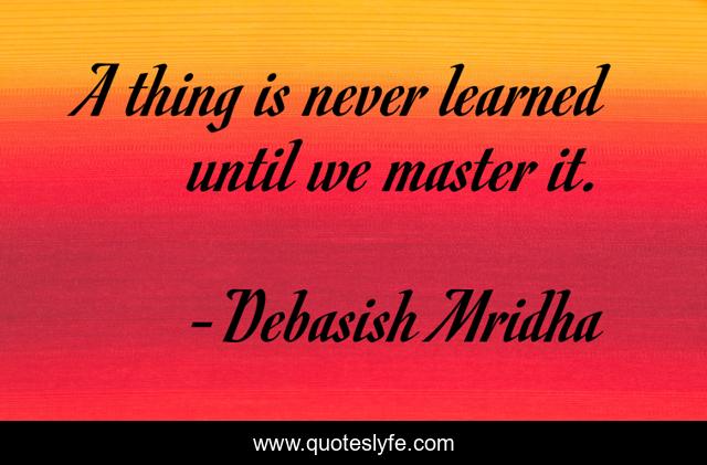 A thing is never learned until we master it.
