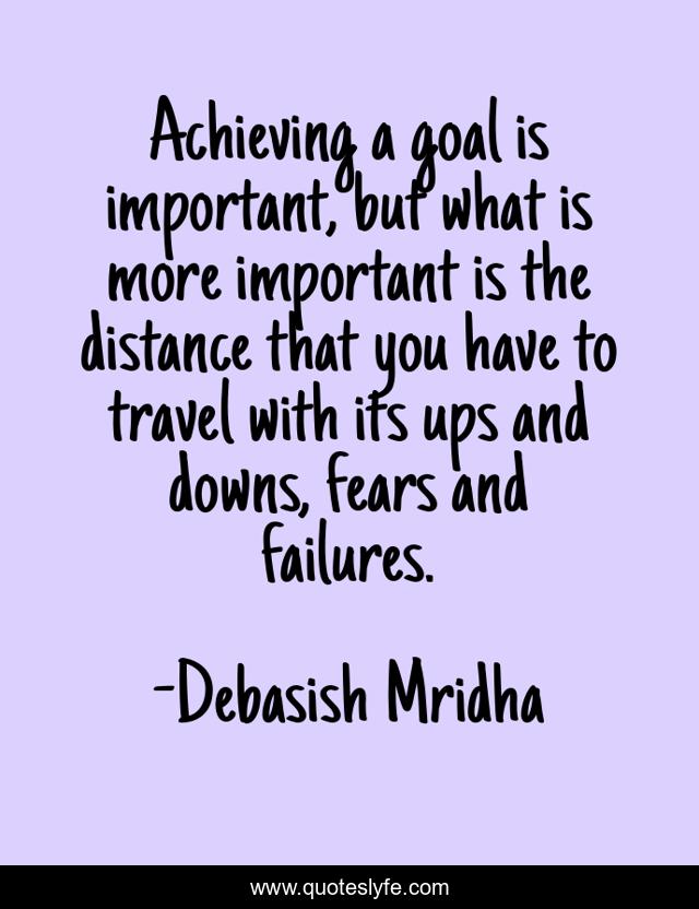 Achieving a goal is important, but what is more important is the distance that you have to travel with its ups and downs, fears and failures.