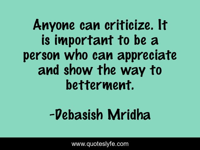 Anyone can criticize. It is important to be a person who can appreciate and show the way to betterment.