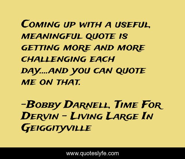 Coming up with a useful, meaningful quote is getting more and more challenging each day....and you can quote me on that.