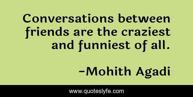 Conversations between friends are the craziest and funniest of all.