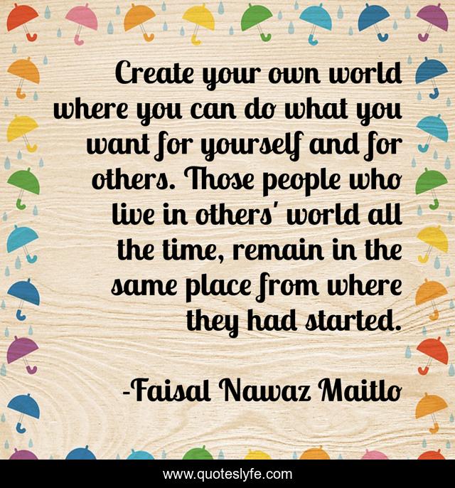 Create your own world where you can do what you want for yourself and for others. Those people who live in others' world all the time, remain in the same place from where they had started.