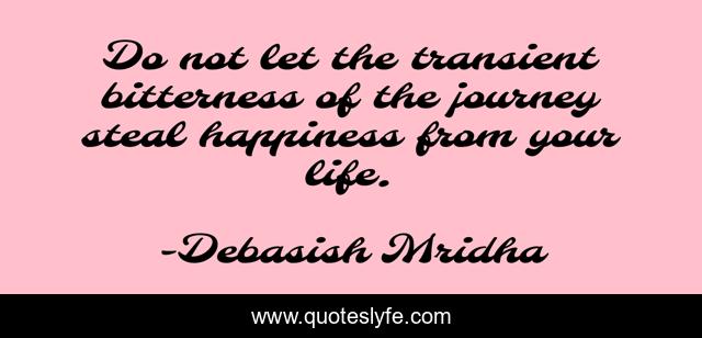 Do not let the transient bitterness of the journey steal happiness from your life.