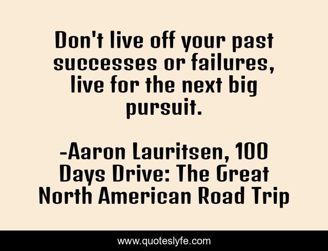 Don't live off your past successes or failures, live for the next big pursuit.