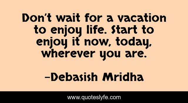 Don’t wait for a vacation to enjoy life. Start to enjoy it now, today, wherever you are.