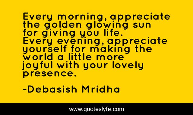 Every morning, appreciate the golden glowing sun for giving you life. Every evening, appreciate yourself for making the world a little more joyful with your lovely presence.