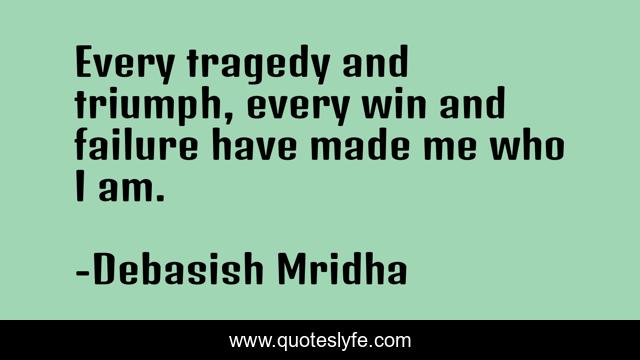 Every tragedy and triumph, every win and failure have made me who I am.