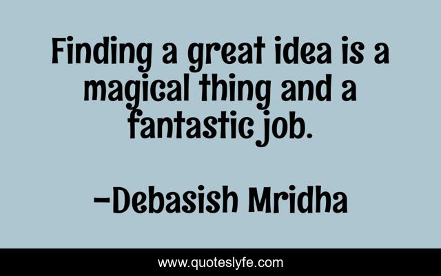 Finding a great idea is a magical thing and a fantastic job.