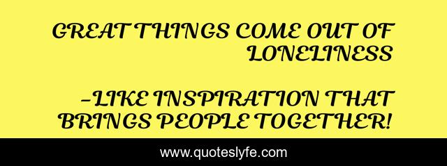 GREAT THINGS COME OUT OF LONELINESS