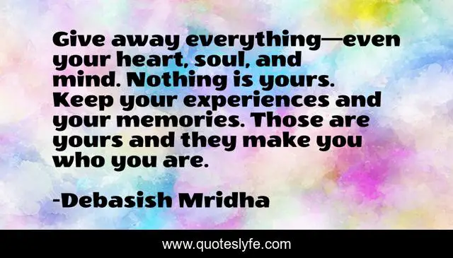 Give away everything—even your heart, soul, and mind. Nothing is yours. Keep your experiences and your memories. Those are yours and they make you who you are.