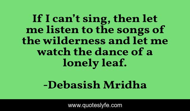 If I can’t sing, then let me listen to the songs of the wilderness and let me watch the dance of a lonely leaf.
