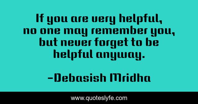 If you are very helpful, no one may remember you, but never forget to be helpful anyway.